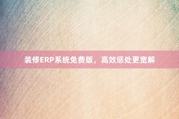 装修ERP系统免费版，高效惩处更宽解